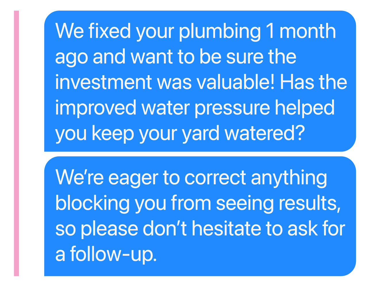 We fixed your plumbing 1 month ago and want to be sure the investment was valuable! Has the improved water pressure helped you keep your yard watered? We’re eager to correct anything blocking you from seeing results, so please don’t hesitate to ask for a follow-up.